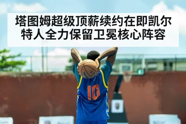 塔图姆超级顶薪续约在即凯尔特人全力保留卫冕核心阵容