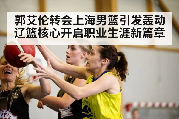 郭艾伦转会上海男篮引发轰动辽篮核心开启职业生涯新篇章